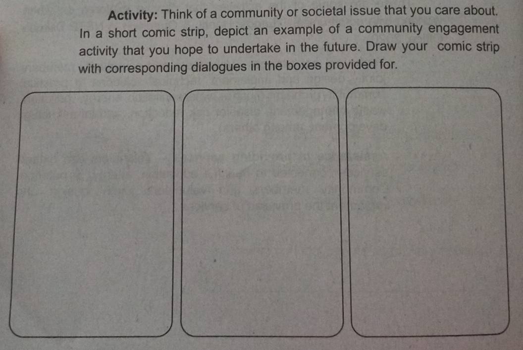 Activity: Think of a community or societal issue that you care about. 
In a short comic strip, depict an example of a community engagement 
activity that you hope to undertake in the future. Draw your comic strip 
with corresponding dialogues in the boxes provided for.