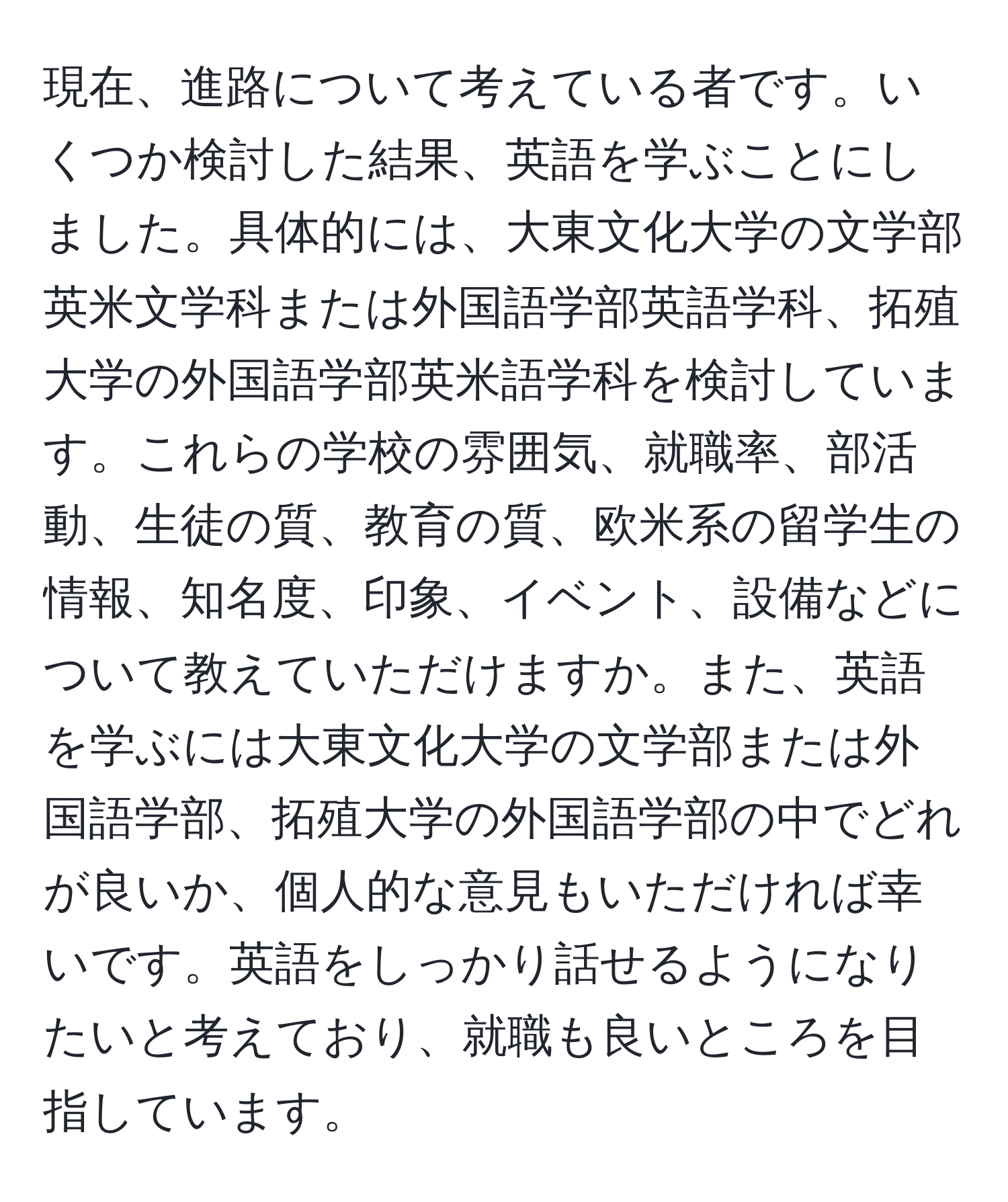 現在、進路について考えている者です。いくつか検討した結果、英語を学ぶことにしました。具体的には、大東文化大学の文学部英米文学科または外国語学部英語学科、拓殖大学の外国語学部英米語学科を検討しています。これらの学校の雰囲気、就職率、部活動、生徒の質、教育の質、欧米系の留学生の情報、知名度、印象、イベント、設備などについて教えていただけますか。また、英語を学ぶには大東文化大学の文学部または外国語学部、拓殖大学の外国語学部の中でどれが良いか、個人的な意見もいただければ幸いです。英語をしっかり話せるようになりたいと考えており、就職も良いところを目指しています。