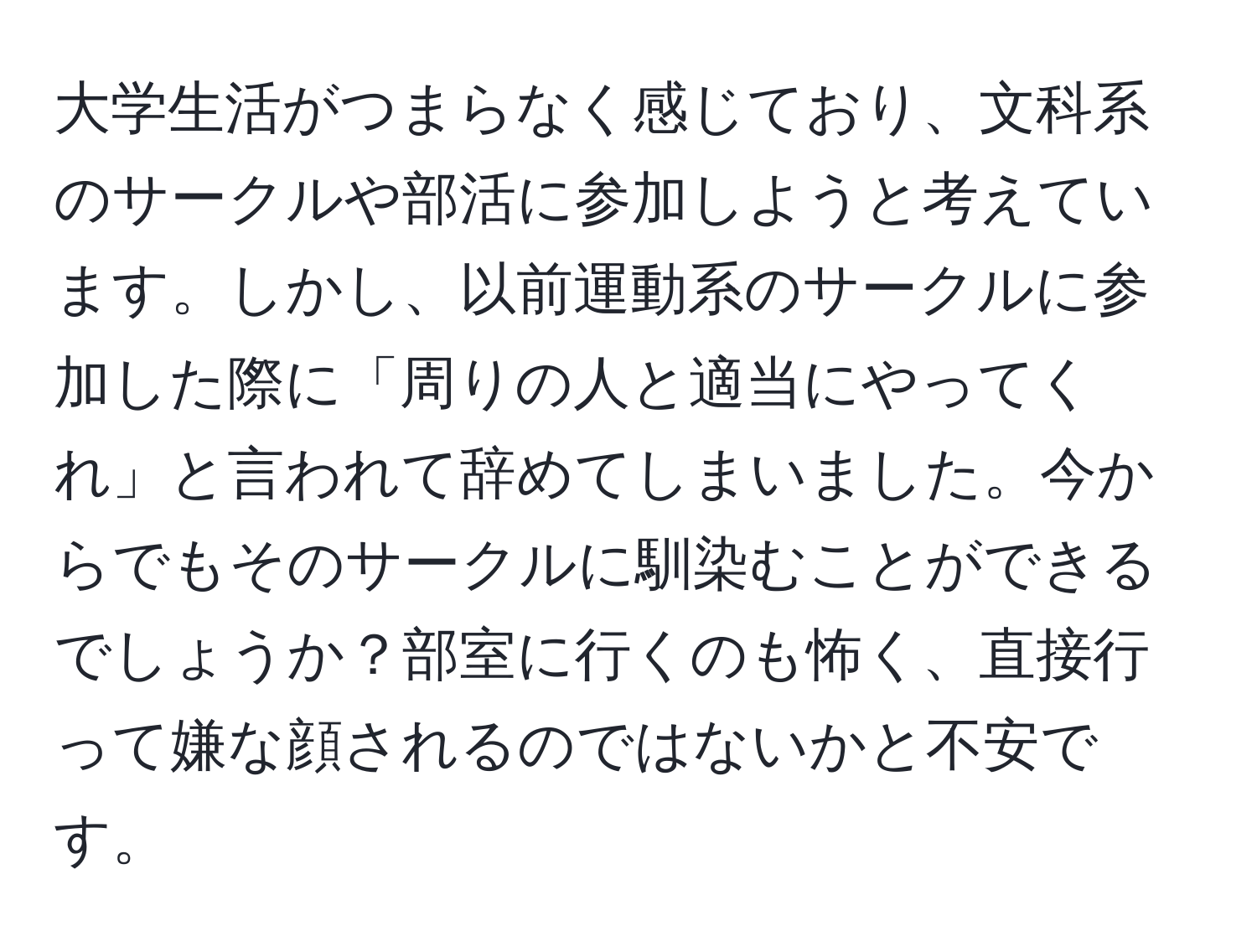 大学生活がつまらなく感じており、文科系のサークルや部活に参加しようと考えています。しかし、以前運動系のサークルに参加した際に「周りの人と適当にやってくれ」と言われて辞めてしまいました。今からでもそのサークルに馴染むことができるでしょうか？部室に行くのも怖く、直接行って嫌な顔されるのではないかと不安です。