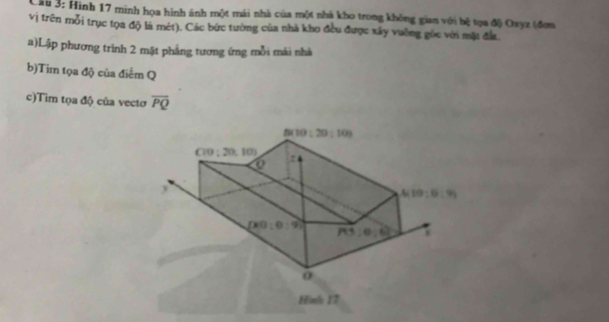 Cii 3: Hình 17 minh họa hình ánh một mái nhà của một nhà kho trong không gian với hệ tọa độ Oxyz (đơm
vị trên mỗi trục tọa độ là mét). Các bức tường của nhà kho đều được xây vuỡng gốc với mặt đầu.
a)Lập phương trình 2 mặt phẳng tương ứng mỗi mái nhà
b)Tim tọa độ của điểm Q
c)Tim tọa độ của vectơ overline PQ
Hinh 17