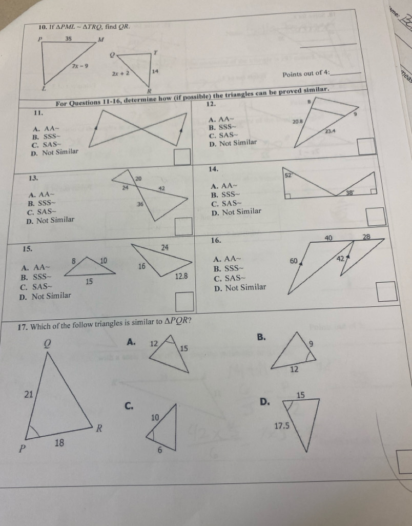 If △ PMLsim △ TRQ , find QR.
_
_
_
Points out of 4:_
Mea
For Questions 11-16, determine how (if possible) the triangles can be proved similar.
12.
B
11. 9
A. AA~
A. AA~
B. SSS~B. SSS~ 20.8
C. SAS~ 23.4
C. SAS-
D. Not SimilarD. Not Similar
14.
13. 20
24 42 A. AA~
A. AA~ B. SS S~
B. SSS~ 
36
C. SAS~ C. SAS
D. Not Similar D. Not Similar
16. 
15. 
8 10
A. AA~A. AA~
B. SSS~
B. SSS~ C. SAS~
C. SAS- 15
D. Not Similar D. Not Similar
17. Which of the follow triangles is similar to △ PQR 7
B.
A.
C.
D.
10
6