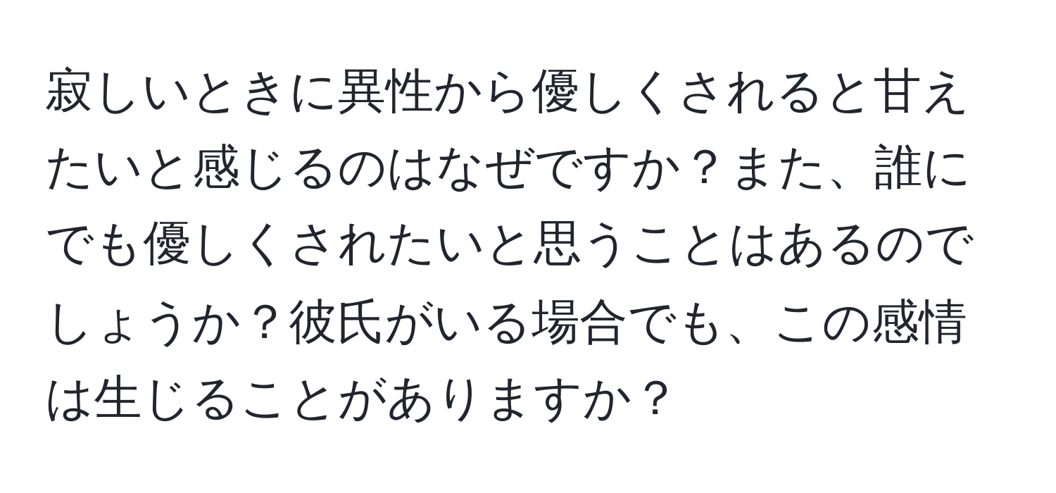 寂しいときに異性から優しくされると甘えたいと感じるのはなぜですか？また、誰にでも優しくされたいと思うことはあるのでしょうか？彼氏がいる場合でも、この感情は生じることがありますか？