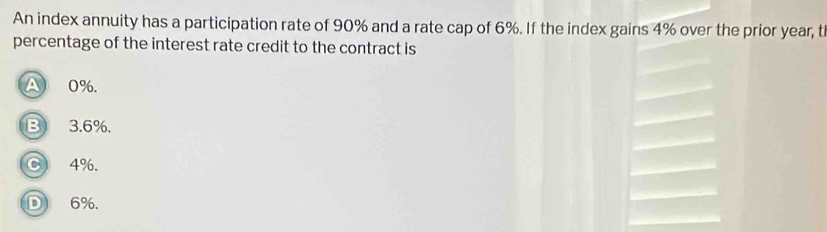 An index annuity has a participation rate of 90% and a rate cap of 6%. If the index gains 4% over the prior year, t
percentage of the interest rate credit to the contract is
0%.
B 3.6%.
C 4%.
D 6%.