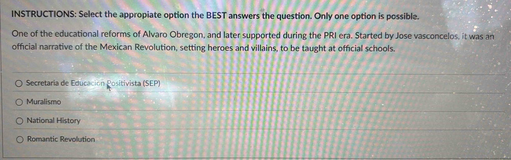 INSTRUCTIONS: Select the appropiate option the BEST answers the question. Only one option is possible.
One of the educational reforms of Alvaro Obregon, and later supported during the PRI era. Started by Jose vasconcelos, it was an
official narrative of the Mexican Revolution, setting heroes and villains, to be taught at official schools.
Secretaria de Educación Positivista (SEP)
Muralismo
National History
Romantic Revolution