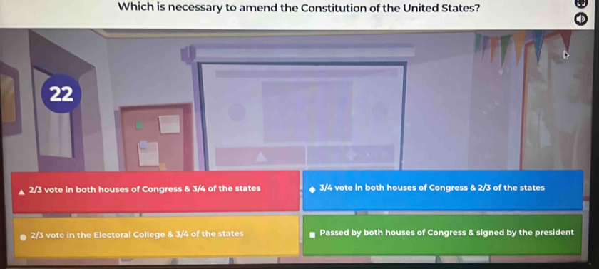 Which is necessary to amend the Constitution of the United States?
22
2/3 vote in both houses of Congress & 3/4 of the states 3/4 vote in both houses of Congress & 2/3 of the states
2/3 vote in the Electoral College & 3/4 of the states Passed by both houses of Congress & signed by the president