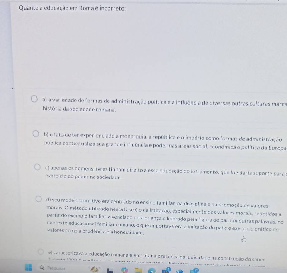 Quanto a educação em Roma é incorreto:
a) a variedade de formas de administração política e a influência de diversas outras culturas marca
história da sociedade romana.
b) o fato de ter experienciado a monarquia, a república e o império como formas de administração
pública contextualiza sua grande influência e poder nas áreas social, econômica e política da Europa
c) apenas os homens livres tinham direito a essa educação do letramento, que lhe daria suporte para e
exercício do poder na sociedade.
d) seu modelo primitivo era centrado no ensino familiar, na disciplina e na promoção de valores
morais. O método utilizado nesta fase é o da imitação, especialmente dos valores morais, repetidos a
partir do exemplo familiar vivenciado pela criança e liderado pela figura do pai. Em outras palavras, no
contexto educacional familiar romano, o que importava era a imitação do pai e o exercício prático de
valores como a prudência e a honestidade.
e) caracterizava a educação romana elementar a presença da ludicidade na construção do saber.
^
Pesquisar