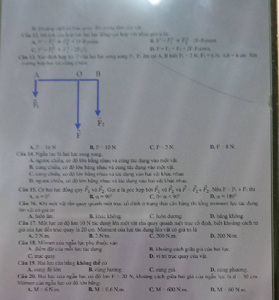 B. khoảng cách và trục quay đôn trong kâm của vật
Cậm 12, Đô lợn của hợp tác hai lạc đồng qai hợp với nhan gọc a là
A. V^2=frac (_1)^2+S^2_2^(2+2FuFcos ec B. F=F_1^2+F_2^2· 2F Frcosa
C. p^2)=l_1^(2+l_2^2-2bsqrt(2) D. F=F_1)+F_2+2F_1F cosa
Cầm 43. Xạc định hợp học 7 của hai lực song song P. Fị đị tại A, B biết P_1=2N,P_1=6N,AB=4cm Xet
trường hợp baa tực cùng chiên
A. F 16 N B F=10N C. F=2N. D. F-8N
Câu 14. Ngẫu lực là hai lực song song,
A. ngưọc chiếu, có độ lớn bằng nhau và cùng tác dung vào một vật
B. cùng chiêu, có độ lớn bằng nhau và cùng tác dụng vào một vật.
C. cung chiều, có độ lớn bằng nhau và tác dụng vào hai vật khác nhau
D. ngược chiêu, có độ lớn bằng nhau và tác dụng vào hai vật khác nhau:
Câm 15. Có hai lực đồng quy vector F_1 và vector F_2 Gọi ư là góc hợp bởi vector F_1 và vector F_2 và vector F-vector F_1+vector F_2 Nêu F=F_t+F thì
A. alpha =0^0 B. alpha =90° C. 0 <90° D. alpha =180°
Căm 16. Khi một vật rần quay quanh một trục cổ định ở trạng thái cản bằng thi tổng moment lực tác dụng
lên vật có giả trị
A. luôn âm. B. khác không. C. luôn dương D. bằng không.
Cầu 17. Một lực có độ lớn 10 N tác dung lên một vật rắn quay quanh một trục cổ định, biết khoảng cách từr
giả của lực đến trục quay là 20 cm. Moment của lực tác dung lên vật có giá trị là
A. 2 Nm B. 2 N/m. C. 200 N.m D. 200 N/m.
Câa 18. Mômen của ngẫu lực phụ thuộc vào
A. điểm đặt của mỗi lực tác dụng B. khoảng cách giữa giá của hai lực.
C. truc quay. D. vị trí trục quay của vật.
Câu 19. Hai lực cân bằng không thể có
A. cùng đô lớn B. cùng hướng C. cùng giá. D. cùng phương.
Câu 20, Hai lực của ngẫn lực có độ lớn F=20N , khoảng cách giữa hai giả của ngầu lực là d=30cm
Mômen của ngẫu lực có độ lớm băng:
A. M=6N.m. B. M=0,6N.m. C. M-600N.m. D. M=60N.m.