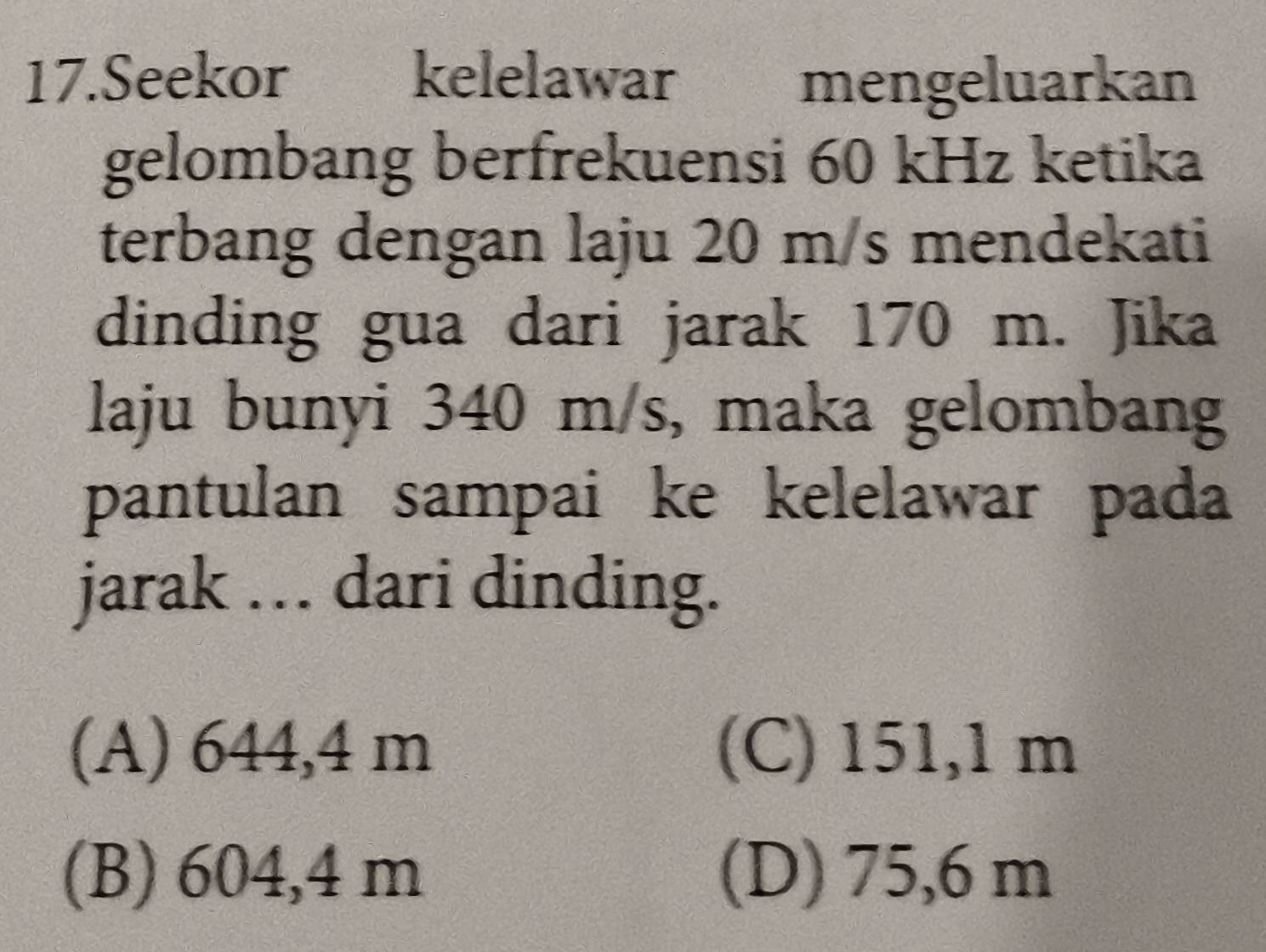 Seekor£ kelelawar mengeluarkan
gelombang berfrekuensi 60 kHz ketika
terbang dengan laju 20 m/s mendekati
dinding gua dari jarak 170 m. Jika
laju bunyi 340 m/s, maka gelombang
pantulan sampai ke kelelawar pada
jarak … dari dinding.
(A) 644,4 m (C) 151,1 m
(B) 604,4 m (D) 75,6 m