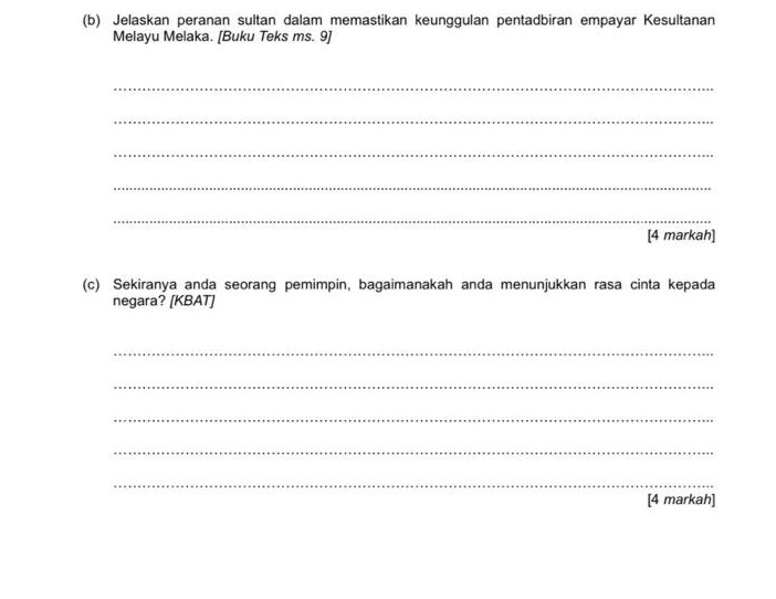 Jelaskan peranan sultan dalam memastikan keunggulan pentadbiran empayar Kesultanan 
Melayu Melaka. [Buku Teks ms. 9] 
_ 
_ 
_ 
_ 
_ 
[4 markah] 
(c) Sekiranya anda seorang pemimpin, bagaimanakah anda menunjukkan rasa cinta kepada 
negara? [KBAT] 
_ 
_ 
_ 
_ 
_ 
[4 markah]