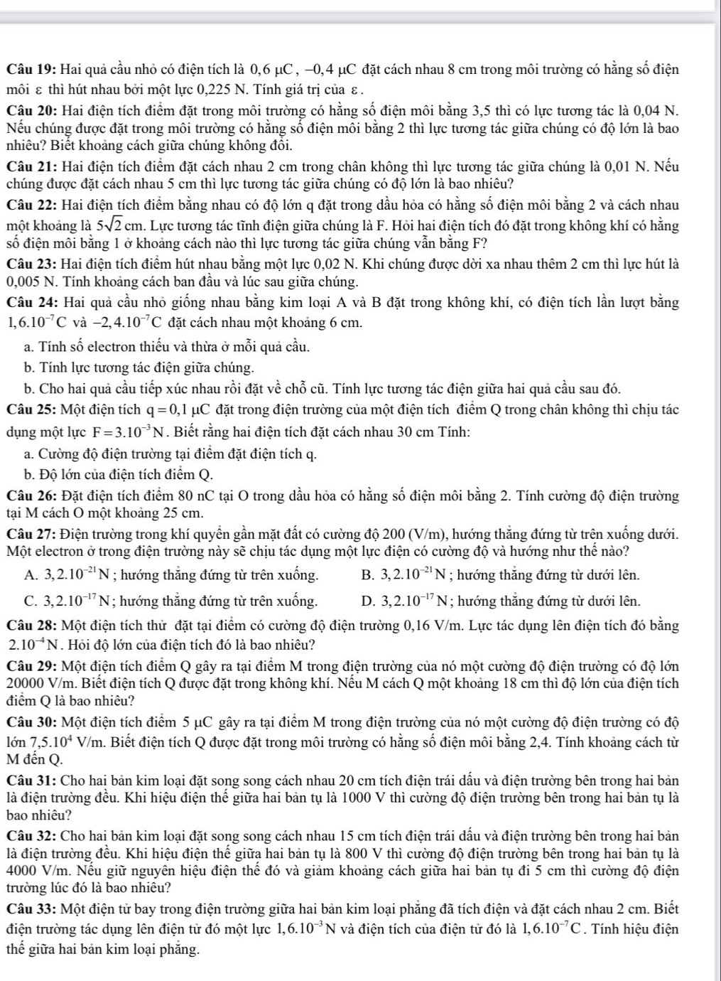 Hai quả cầu nhỏ có điện tích là 0,6 μC , −0,4 μC đặt cách nhau 8 cm trong môi trường có hằng số điện
môi ε thì hút nhau bởi một lực 0,225 N. Tính giá trị của ε .
Câu 20: Hai điện tích điểm đặt trong môi trường có hằng số điện môi bằng 3,5 thì có lực tương tác là 0,04 N.
Nếu chúng được đặt trong môi trường có hằng số điện môi bằng 2 thì lực tương tác giữa chúng có độ lớn là bao
nhiêu? Biết khoảng cách giữa chúng không đồi.
Câu 21: Hai điện tích điểm đặt cách nhau 2 cm trong chân không thì lực tương tác giữa chúng là 0,01 N. Nếu
chúng được đặt cách nhau 5 cm thì lực tương tác giữa chúng có độ lớn là bao nhiêu?
Câu 22: Hai điện tích điểm bằng nhau có độ lớn q đặt trong dầu hỏa có hằng số điện môi bằng 2 và cách nhau
một khoảng là 5sqrt(2)cm h. Lực tương tác tĩnh điện giữa chúng là F. Hỏi hai điện tích đó đặt trong không khí có hằng
số điện môi bằng 1 ở khoảng cách nào thì lực tương tác giữa chúng vẫn bằng F?
Câu 23: Hai điện tích điểm hút nhau bằng một lực 0,02 N. Khi chúng được dời xa nhau thêm 2 cm thì lực hút là
0,005 N. Tính khoảng cách ban đầu và lúc sau giữa chúng.
Câu 24: Hai quả cầu nhỏ giống nhau bằng kim loại A và B đặt trong không khí, có điện tích lần lượt bằng
1,6.10^(-7)C và -2,4.10^(-7)C đặt cách nhau một khoảng 6 cm.
a. Tính số electron thiếu và thừa ở mỗi quả cầu.
b. Tính lực tương tác điện giữa chúng.
b. Cho hai quả cầu tiếp xúc nhau rồi đặt về chỗ cũ. Tính lực tương tác điện giữa hai quả cầu sau đó.
Câu 25: Một điện tích q=0,1mu C đặt trong điện trường của một điện tích điểm Q trong chân không thì chịu tác
dụng một lực F=3.10^(-3)N. Biết rằng hai điện tích đặt cách nhau 30 cm Tính:
a. Cường độ điện trường tại điểm đặt điện tích q.
b. Độ lớn của điện tích điểm Q.
Câu 26: Đặt điện tích điểm 80 nC tại O trong dầu hỏa có hằng số điện môi bằng 2. Tính cường độ điện trường
tại M cách O một khoảng 25 cm.
Câu 27: Điện trường trong khí quyền gần mặt đất có cường độ 200 (V/m), hướng thắng đứng từ trên xuống dưới.
Một electron ở trong điện trường này sẽ chịu tác dụng một lực điện có cường độ và hướng như thế nào?
A. 3,2.10^(-21)N; hướng thẳng đứng từ trên xuống. B. 3,2.10^(-21)N; hướng thăng đứng từ dưới lên.
C. 3,2.10^(-17)N; hướng thắng đứng từ trên xuống. D. 3,2.10^(-17)N; hướng thắng đứng từ dưới lên.
Câu 28: Một điện tích thử đặt tại điểm có cường độ điện trường 0,16 V/m. Lực tác dụng lên điện tích đó bằng
2.10^(-4)N. Hỏi độ lớn của điện tích đó là bao nhiêu?
Câu 29: Một điện tích điểm Q gây ra tại điểm M trong điện trường của nó một cường độ điện trường có độ lớn
20000 V/m. Biết điện tích Q được đặt trong không khí. Nếu M cách Q một khoảng 18 cm thì độ lớn của điện tích
điểm Q là bao nhiêu?
Câu 30: Một điện tích điểm 5 μC gây ra tại điểm M trong điện trường của nó một cường độ điện trường có độ
lớn 7. 5.10^4V/m m. Biết điện tích Q được đặt trong môi trường có hằng số điện môi bằng 2,4. Tính khoảng cách từ
M đến Q.
Câu 31: Cho hai bản kim loại đặt song song cách nhau 20 cm tích điện trái dấu và điện trường bên trong hai bản
là điện trường đều. Khi hiệu điện thể giữa hai bản tụ là 1000 V thì cường độ điện trường bên trong hai bản tụ là
bao nhiêu?
Câu 32: Cho hai bản kim loại đặt song song cách nhau 15 cm tích điện trái dấu và điện trường bên trong hai bản
là điện trường đều. Khi hiệu điện thế giữa hai bản tụ là 800 V thì cường độ điện trường bên trong hai bản tụ là
4000 V/m. Nếu giữ nguyên hiệu điện thế đó và giảm khoảng cách giữa hai bản tụ đi 5 cm thì cường độ điện
trường lúc đó là bao nhiêu?
Câu 33: Một điện tử bay trong điện trường giữa hai bản kim loại phẳng đã tích điện và đặt cách nhau 2 cm. Biết
điện trường tác dụng lên điện tử đó một lực 1,6.10^(-3)N và điện tích của điện tử đó là 1,6.10^(-7)C. Tính hiệu điện
thế giữa hai bản kim loại phắng.