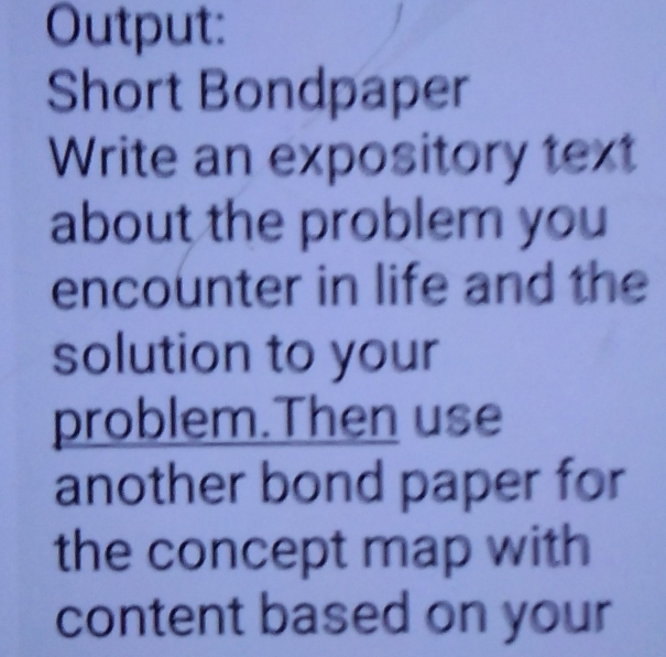 Output: 
Short Bondpaper 
Write an expository text 
about the problem you 
encounter in life and the 
solution to your 
problem.Then use 
another bond paper for 
the concept map with 
content based on your