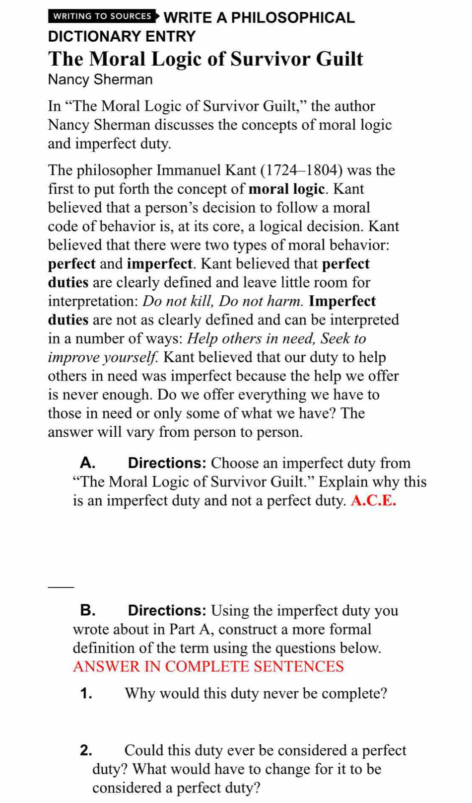 WRITING TO SOURCES WRITE A PHILOSOPHICAL 
DICTIONARY ENTRY 
The Moral Logic of Survivor Guilt 
Nancy Sherman 
In “The Moral Logic of Survivor Guilt,” the author 
Nancy Sherman discusses the concepts of moral logic 
and imperfect duty. 
The philosopher Immanuel Kant (1724-1804) was the 
first to put forth the concept of moral logic. Kant 
believed that a person’s decision to follow a moral 
code of behavior is, at its core, a logical decision. Kant 
believed that there were two types of moral behavior: 
perfect and imperfect. Kant believed that perfect 
duties are clearly defined and leave little room for 
interpretation: Do not kill, Do not harm. Imperfect 
duties are not as clearly defined and can be interpreted 
in a number of ways: Help others in need, Seek to 
improve yourself. Kant believed that our duty to help 
others in need was imperfect because the help we offer 
is never enough. Do we offer everything we have to 
those in need or only some of what we have? The 
answer will vary from person to person. 
A. Directions: Choose an imperfect duty from 
“The Moral Logic of Survivor Guilt.” Explain why this 
is an imperfect duty and not a perfect duty. A.C.E. 
B. Directions: Using the imperfect duty you 
wrote about in Part A, construct a more formal 
definition of the term using the questions below. 
ANSWER IN COMPLETE SENTENCES 
1. Why would this duty never be complete? 
2. Could this duty ever be considered a perfect 
duty? What would have to change for it to be 
considered a perfect duty?