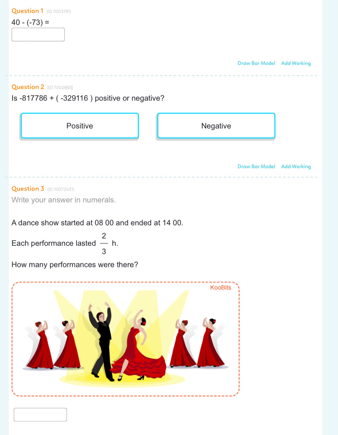 (ID 7003191)
40-(-73)=
Draw Bar Model Add Working
Question 2 (ID 7002883)
Is -817786+(-329116) positive or negative?
Positive Negative
Draw Bar Model Add Working
Question 3 (ID 10072431)
Write your answer in numerals.
A dance show started at 08 00 and ended at 14 00.
Each performance lasted  2/3 h. 
How many performances were there?