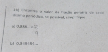 Encontre o valor da fração geratriz de cada 
dízima periódica, se possível, simplifique: 
a) 0,888 _ 
b) 0,545454...