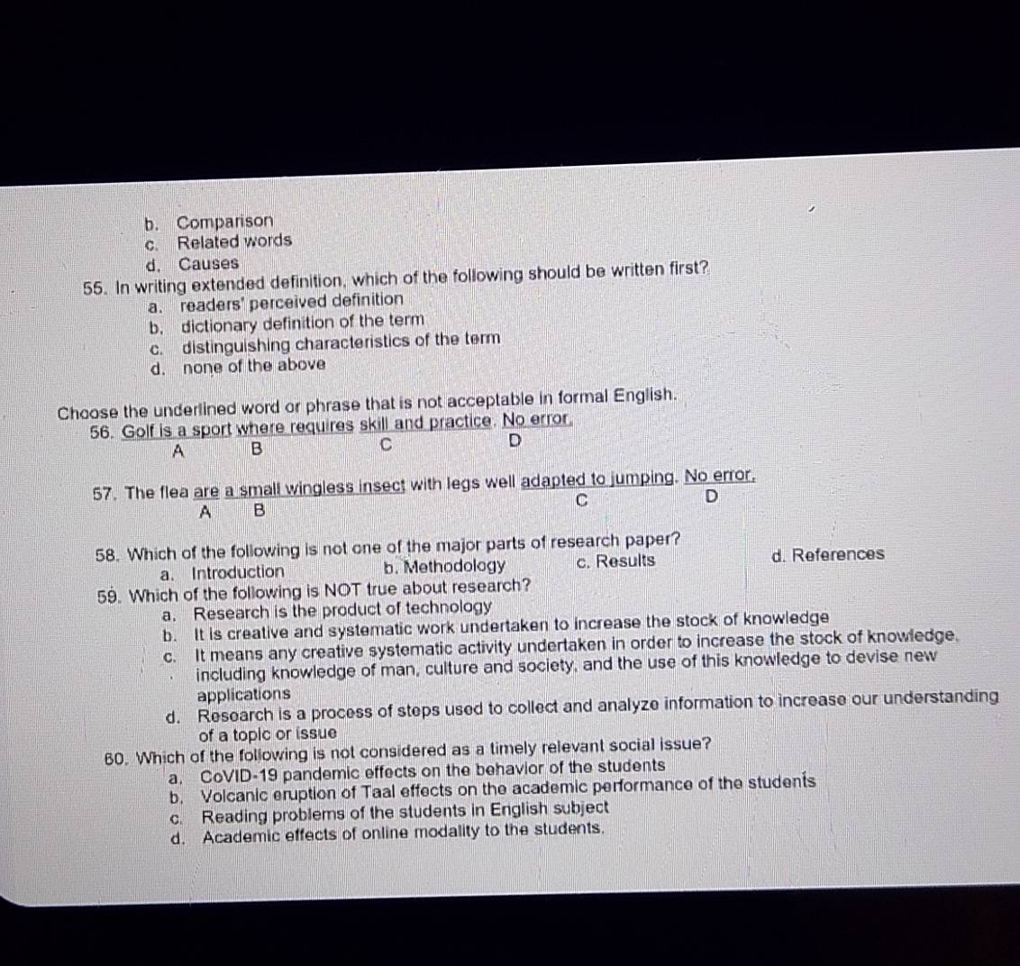 b. Comparison
c. Related words
d. Causes
55. In writing extended definition, which of the following should be written first?
a. readers' perceived definition
b. dictionary definition of the term
c. distinguishing characteristics of the term
d. none of the above
Choose the underlined word or phrase that is not acceptable in formal English.
56. Golf is a sport where requires skill and practice. No error.
A B
C
D
57. The flea are a small wingless insect with legs well adapted to jumping. No error,
C
D
A B
58. Which of the following is not one of the major parts of research paper?
a. Introduction b. Methodology c. Results d. References
59. Which of the following is NOT true about research?
a. Research is the product of technology
b. It is creative and systematic work undertaken to increase the stock of knowledge
c. It means any creative systematic activity undertaken in order to increase the stock of knowledge.
including knowledge of man, culture and society, and the use of this knowledge to devise new
applications
d. Research is a process of steps used to collect and analyze information to increase our understanding
of a topic or issue
60. Which of the following is not considered as a timely relevant social issue?
a. CoVID-19 pandemic effects on the behavior of the students
b. Volcanic eruption of Taal effects on the academic performance of the students
c. Reading problems of the students in English subject
d. Academic effects of online modality to the students.