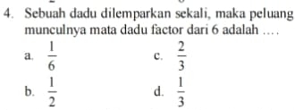 Sebuah dadu dilemparkan sekali, maka peluang
munculnya mata dadu factor dari 6 adalah … .
a.  1/6  c.  2/3 
b.  1/2   1/3 
d.