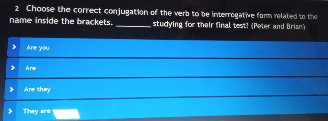 Choose the correct conjugation of the verb to be interrogative form related to the
name inside the brackets. _studying for their final test? (Peter and Brian)
Are you
Are
Are they
They are