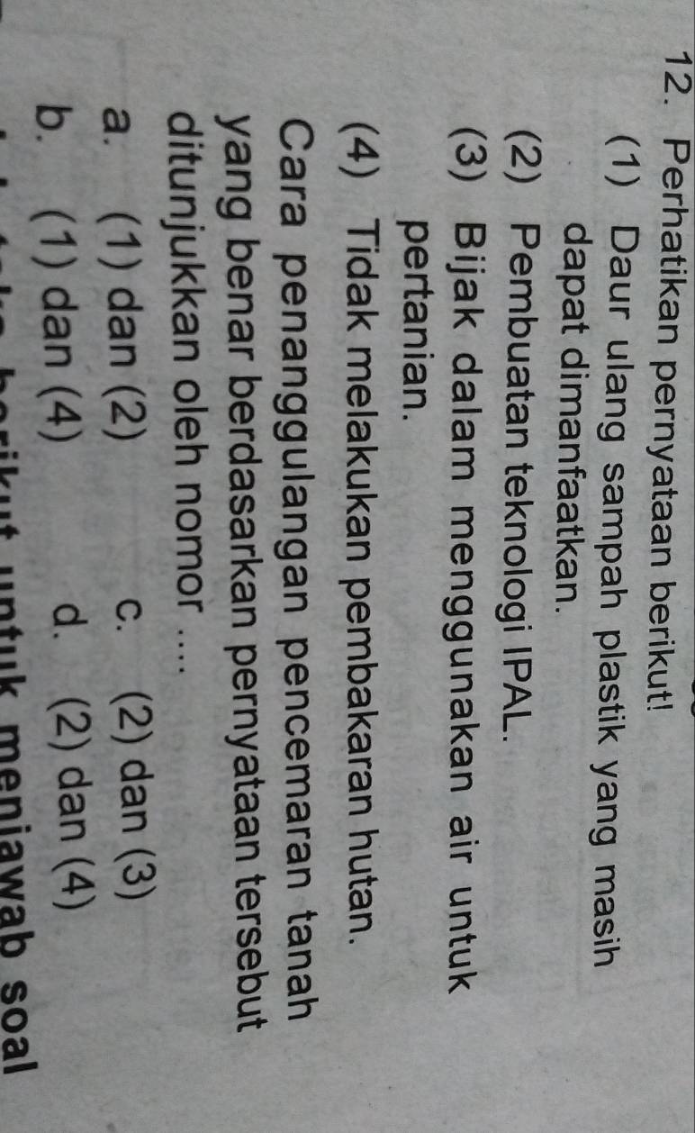 Perhatikan pernyataan berikut!
(1) Daur ulang sampah plastik yang masih
dapat dimanfaatkan.
(2) Pembuatan teknologi IPAL.
(3) Bijak dalam menggunakan air untuk
pertanian.
(4) Tidak melakukan pembakaran hutan.
Cara penanggulangan pencemaran tanah
yang benar berdasarkan pernyataan tersebut
ditunjukkan oleh nomor ....
a. (1) dan (2) C. (2) dan (3)
b. (1) dan (4) d. (2) dan (4)
kut untuk meniawab soal .