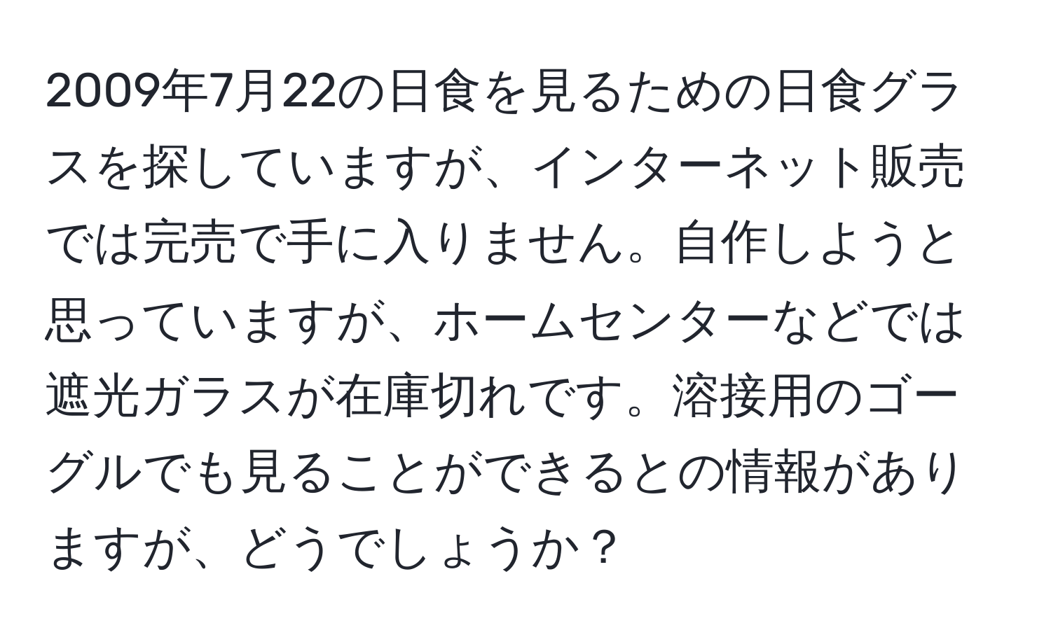 2009年7月22の日食を見るための日食グラスを探していますが、インターネット販売では完売で手に入りません。自作しようと思っていますが、ホームセンターなどでは遮光ガラスが在庫切れです。溶接用のゴーグルでも見ることができるとの情報がありますが、どうでしょうか？