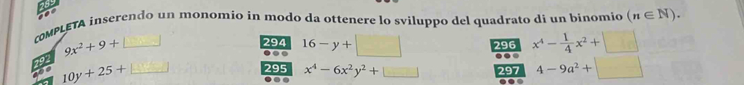 cOMPLETA inserendo un monomio in modo da ottenere lo sviluppo del quadrato di un binomio (n∈ N).
9x^2+9+□ 294 16-y+ 296 x^4- 1/4 x^2+□
292 
. 
. 4-9a^2+□
600 10y+25+ 295 x^4-6x^2y^2+□
297