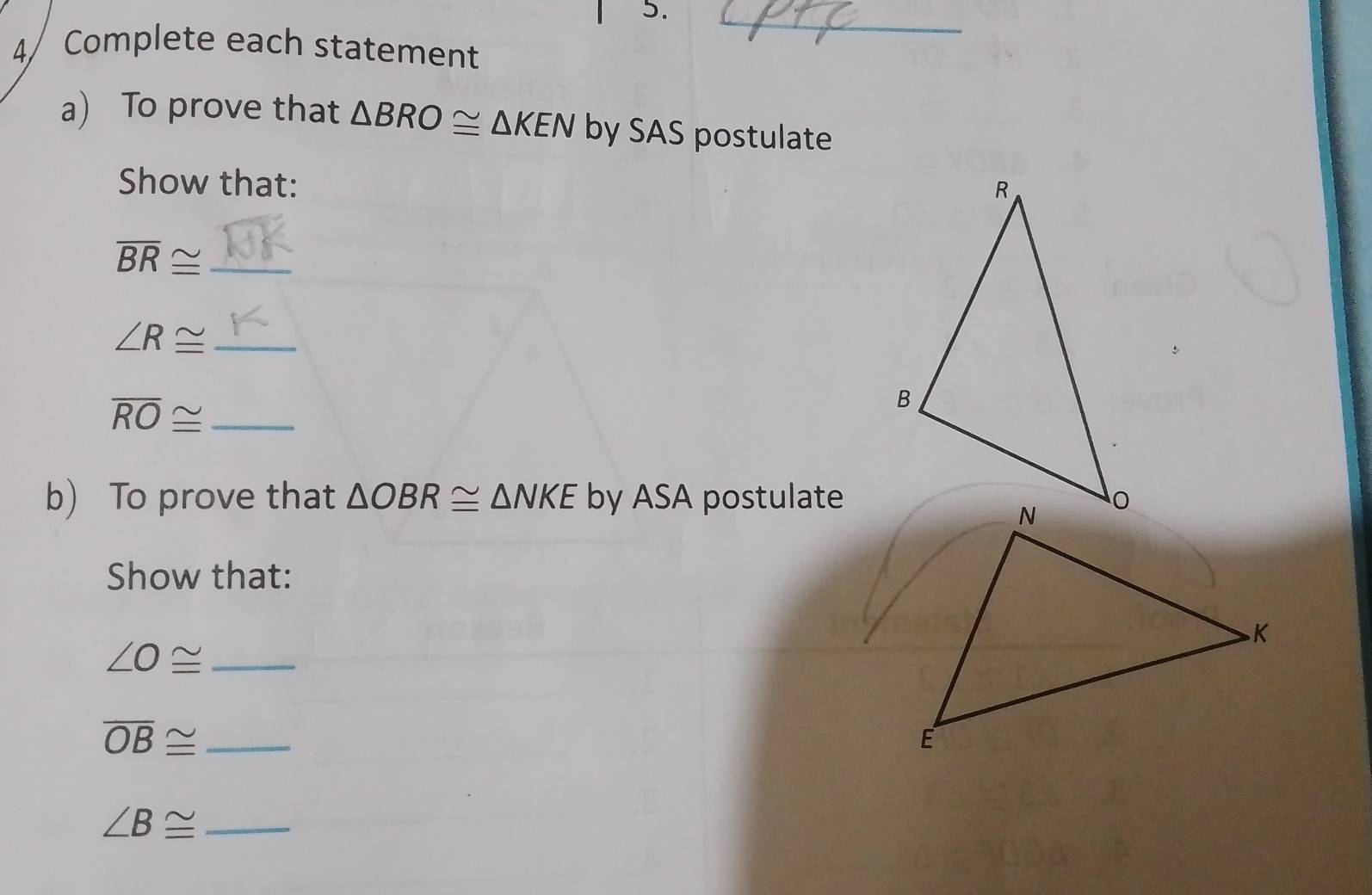 4/ Complete each statement 
a) To prove that △ BRO≌ △ KEN by SAS postulate 
Show that: 
_ overline BR≌
∠ R≌ _
overline RO≌ _ 
b) To prove that △ OBR≌ △ NKE by ASA postulate 
Show that:
∠ O≌ _
overline OB≌ _
∠ B≌ _