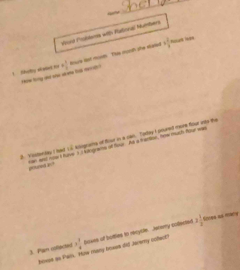 Vard Problers with Pational Numbers 
1 Sholby siated for 6  1/x  houre list month. This manth she sketed 3 2/3 
Touus ie99 
How lony did she akete tis minth? 
2. Yesterday I had is kelograms of four in a can. Todey I poured more flour into the 
rian and new I have al kilograms of flour. As a fraction, how much flour was poured bn? 
3. Par collected 3 1/4  boxes of bottles to recycle. Jeremy collected 2 1/2 
times as many 
boxes as Pam. How many boxes did Jeremy collect?