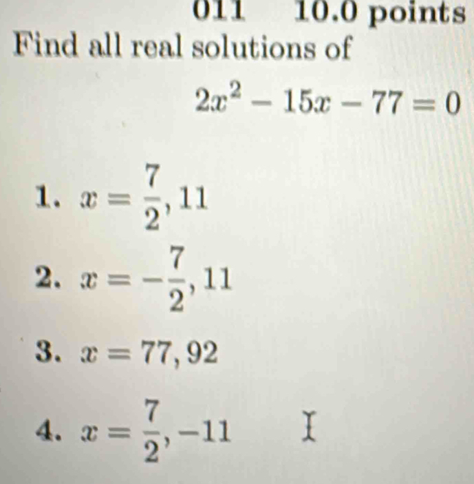 011 10.0 points 
Find all real solutions of
2x^2-15x-77=0
1. x= 7/2 , 11
2. x=- 7/2 , 11
3. x=77, 92
4. x= 7/2 , -11