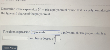 Determine if the expression b^3-c is a polynomial or not. If it is a polynomial, stat 
the type and degree of the polynomial. 
The given expression represents a polynomial. The polynomial is a
□ □ and has a degree of □. 
Submit Answer