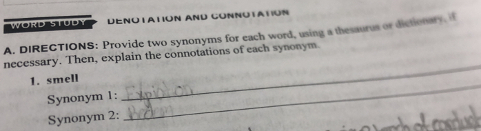 WORD STUDY DENOTATION AND CONNOTATION 
A. DIRECTIONS: Provide two synonyms for each word, using a thesaurus or dictionary, if 
_ 
necessary. Then, explain the connotations of each synonym. 
_ 
1. smell 
Synonym 1: 
Synonym 2: