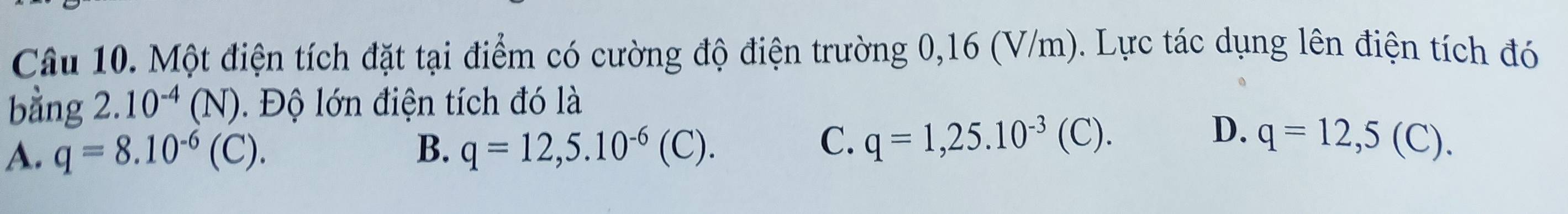 Một điện tích đặt tại điểm có cường độ điện trường 0,16 (V/m). Lực tác dụng lên điện tích đó
bằng 2.10^(-4)(N). Độ lớn điện tích đó là
C. q=1,25.10^(-3)(C).
D.
A. q=8.10^(-6)(C). B. q=12,5.10^(-6)(C). q=12,5(C).