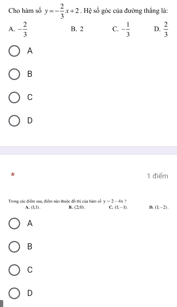 Cho hàm số y=- 2/3 x+2. Hệ số góc của đường thẳng là:
A. - 2/3  B. 2 C. - 1/3  D.  2/3 
A
B
C
D
* 1 điểm
Trong các điểm sau, điểm nào thuộc đồ thị của hàm số y=2-4x ?
A. (1;1). B. (2;0). C. (1;-1). D. (1;-2).
A
B
C
D