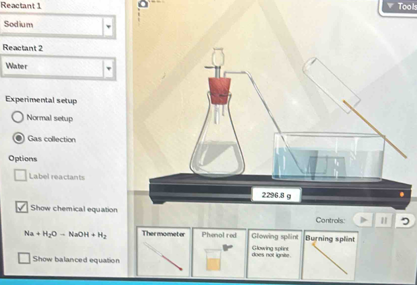 Reactant 1 Tools
Sodium
Reactant 2
Water
v
Experimental setup
Normal setup
Gas collection
Options
Label reactants
Show chemical equation
Controls:
Na+H_2Oto NaOH+H_2 Thermometer Phenol red Glowing splint Burning splint
Glowing splint
does not ignite.
Show balanced equation