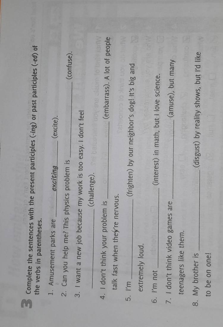 Complete the sentences with the present participles (-ing) or past participles (-ed) of 
the verbs in parentheses. 
1. Amusement parks are _exciting_ (excite). 
2. Can you help me? This physics problem is _(confuse). 
3. I want a new job because my work is too easy. I don't feel 
_(challenge). 
4. I don't think your problem is _(embarrass). A lot of people 
talk fast when they're nervous. 
5. I'm _(frighten) by our neighbor's dog! It's big and 
extremely loud. 
6. I'm not _(interest) in math, but I love science. 
7. I don't think video games are _(amuse), but many 
teenagers like them. 
8. My brother is _(disgust) by reality shows, but I'd like 
to be on one!