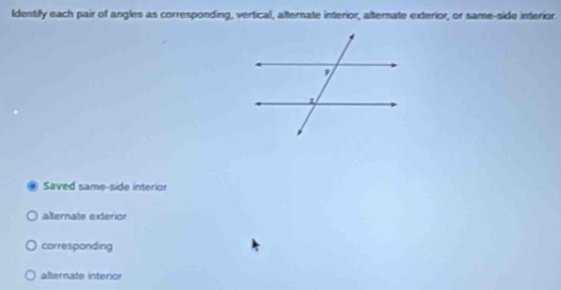 Identify each pair of angles as corresponding, vertical, alternate interior, alternate exterior, or same-side interior
Saved same-side interior
alternate exterior
correspanding
alternate interion