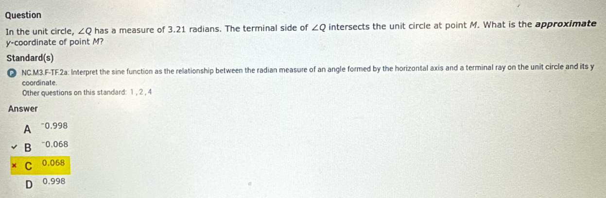 Question
In the unit circle, ∠ Q has a measure of 3.21 radians. The terminal side of ∠ Q intersects the unit circle at point M. What is the approximate
y-coordinate of point M?
Standard(s)
P NC.M3.F-TF.2a: Interpret the sine function as the relationship between the radian measure of an angle formed by the horizontal axis and a terminal ray on the unit circle and its y
coordinate.
Other questions on this standard: 1 , 2 , 4
Answer
A ~ 0.998
B ~ 0.068
C 0.068
D 0.998