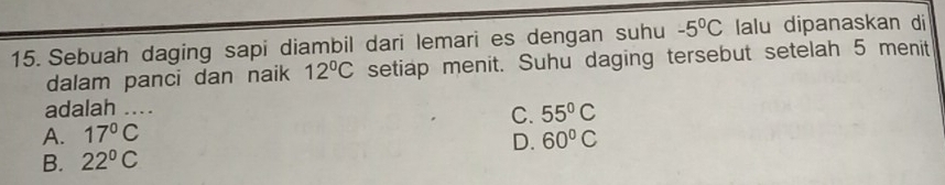 Sebuah daging sapi diambil dari lemari es dengan suhu -5°C lalu dipanaskan di
dalam panci dan naik 12°C setiap menit. Suhu daging tersebut setelah 5 menit
adalah ...
A. 17°C C. 55°C
B. 22°C D. 60°C