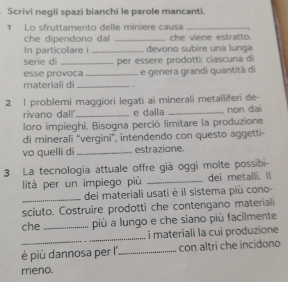 Scrivi negli spazi bianchi le parole mancanti. 
1 Lo sfruttamento delle miniere causa_ 
che dipendono dal _che viene estratto. 
In particolare i _devono subire una lunga 
serie di _per essere prodotti: ciascuna di 
esse provoca _e genera grandi quantità di 
materiali di_ 
2 l problemi maggiori legati ai minerali metalliferi de- 
rivano dall'_ e dalla _non dai 
loro impieghi. Bisogna perciò limitare la produzione 
di minerali “vergini”, intendendo con questo aggetti- 
vo quelli di _estrazione. 
3 La tecnologia attuale offre già oggi molte possibi- 
lità per un impiego più _dei metalli. Il 
_dei materiali usati è il sistema più cono- 
sciuto. Costruire prodotti che contengano materiali 
che _più a lungo e che siano più facilmente 
_ 
i materiali la cui produzione 
è più dannosa per l' _con altri che incidono 
meno.