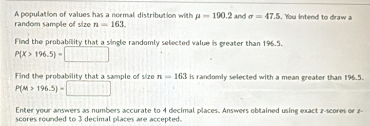 A population of values has a normal distribution with mu =190.2 and sigma =47.5. You intend to draw a 
random sample of size n=163. 
Find the probability that a single randomly selected value is greater than 196.5.
P(X>196.5)=
Find the probability that a sample of size n=163 is randomly selected with a mean greater than 196.5.
P(M>196.5)=□ □ 
Enter your answers as numbers accurate to 4 decimal places. Answers obtained using exact z-scores or z - 
scores rounded to 3 decimal places are accepted.