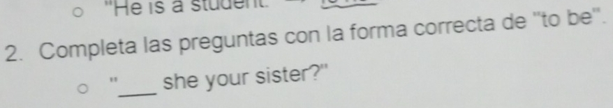 "He is a student 
2. Completa las preguntas con la forma correcta de ''to be''. 
_ 
" she your sister?"