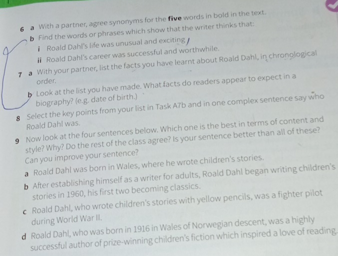 a With a partner, agree synonyms for the five words in bold in the text.
b Find the words or phrases which show that the writer thinks that:
i Roald Dahl's life was unusual and exciting
ⅱ Roald Dahl's career was successful and worthwhile.
7 With your partner, list the facts you have learnt about Roald Dahl, in chronological
order.
b Look at the list you have made. What facts do readers appear to expect in a
biography? (e.g. date of birth.)
8 Select the key points from your list in Task A7b and in one complex sentence say who
Roald Dahl was.
9 Now look at the four sentences below. Which one is the best in terms of content and
style? Why? Do the rest of the class agree? Is your sentence better than all of these?
Can you improve your sentence?
a Roald Dahl was born in Wales, where he wrote children's stories.
b After establishing himself as a writer for adults, Roald Dahl began writing children’s
stories in 1960, his first two becoming classics.
c Roald Dahl, who wrote children’s stories with yellow pencils, was a fighter pilot
during World War II.
d Roald Dahl, who was born in 1916 in Wales of Norwegian descent, was a highly
successful author of prize-winning children's fiction which inspired a love of reading.