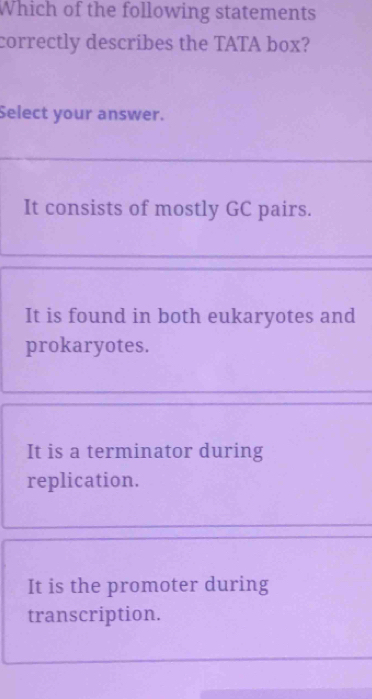 Which of the following statements
correctly describes the TATA box?
Select your answer.
It consists of mostly GC pairs.
It is found in both eukaryotes and
prokaryotes.
It is a terminator during
replication.
It is the promoter during
transcription.