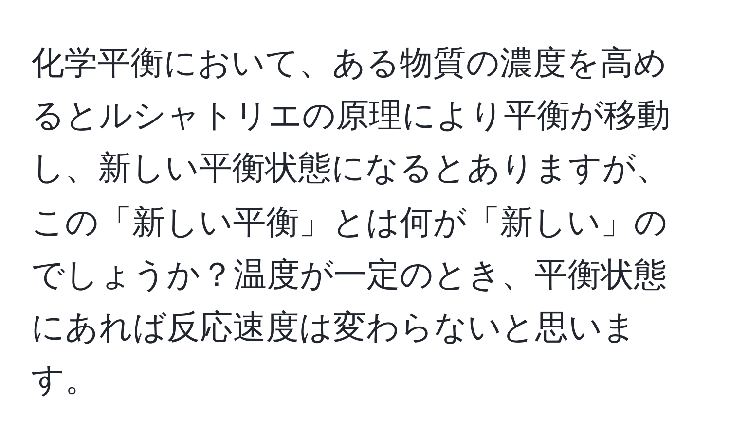 化学平衡において、ある物質の濃度を高めるとルシャトリエの原理により平衡が移動し、新しい平衡状態になるとありますが、この「新しい平衡」とは何が「新しい」のでしょうか？温度が一定のとき、平衡状態にあれば反応速度は変わらないと思います。