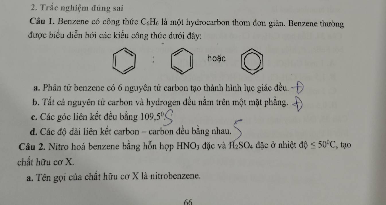 Trắc nghiệm đúng sai
Câu 1. Benzene có công thức C_6H_6 là một hydrocarbon thơm đơn giản. Benzene thường
được biểu diễn bới các kiểu công thức dưới đây:
hoặc
a. Phân tử benzene có 6 nguyên tử carbon tạo thành hình lục giác đều.
b. Tất cả nguyên tử carbon và hydrogen đều nằm trên một mặt phẳng.
c. Các góc liên kết đều bằng 109,5^0
d. Các độ dài liên kết carbon - carbon đều bằng nhau.
Câu 2. Nitro hoá benzene bằng hỗn hợp HNO3 đặc và H_2SO_4 đặc ở nhiệt dhat d≤ 50°C , tạo
chất hữu cơ X.
a. Tên gọi của chất hữu cơ X là nitrobenzene.
66