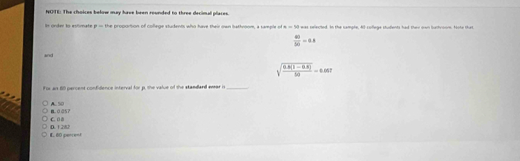 NOTE: The choices below may have been rounded to three decimal places.
In order to estimate p= the proportion of college students who have their own bathroom, a sample of n=50 was selected. In the sample, 40 college students had thei own bathroom. Note that
 40/50 =0.8
and
sqrt(frac 0.8(1-0.8))50=0.057
For an 60 percent confidence interval for p, the value of the standard error is_
B. 0.057 A. 50
C. 08
D. 1282
E, 80 percent