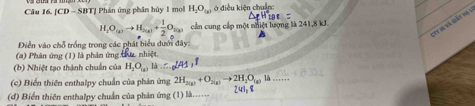 [CD - SBT] Phản ứng phân hủy 1 mol H_2O_(g) ở điều kiện chuẩn: 
:Ty in và giảy Hạ l
H_2O_(g)to H_2(g)+ 1/2 O_2(g) cần cung cấp một nhiệt lượng là 241, 8 kJ. 
Điền vào chỗ trống trong các phát biểu dưới đây: 
(a) Phản ứng (1) là phản ứng hu. nhiệt. 
(b) Nhiệt tạo thành chuẩn của H_2O_(g) a 
(c) Biến thiên enthalpy chuẩn của phản ứng 2H_2(g)+O_2(g)to 2H_2O_(g) là_ 
(d) Biến thiên enthalpy chuẩn của phản ứng (1) là…… 24 8