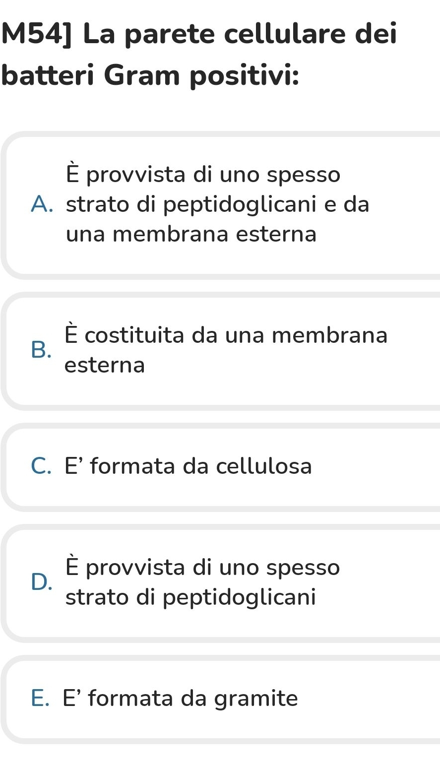 M54] La parete cellulare dei
batteri Gram positivi:
È provvista di uno spesso
A. strato di peptidoglicani e da
una membrana esterna
É costituita da una membrana
B.
esterna
C. E' formata da cellulosa
D. É provvista di uno spesso
strato di peptidoglicani
E. E’ formata da gramite