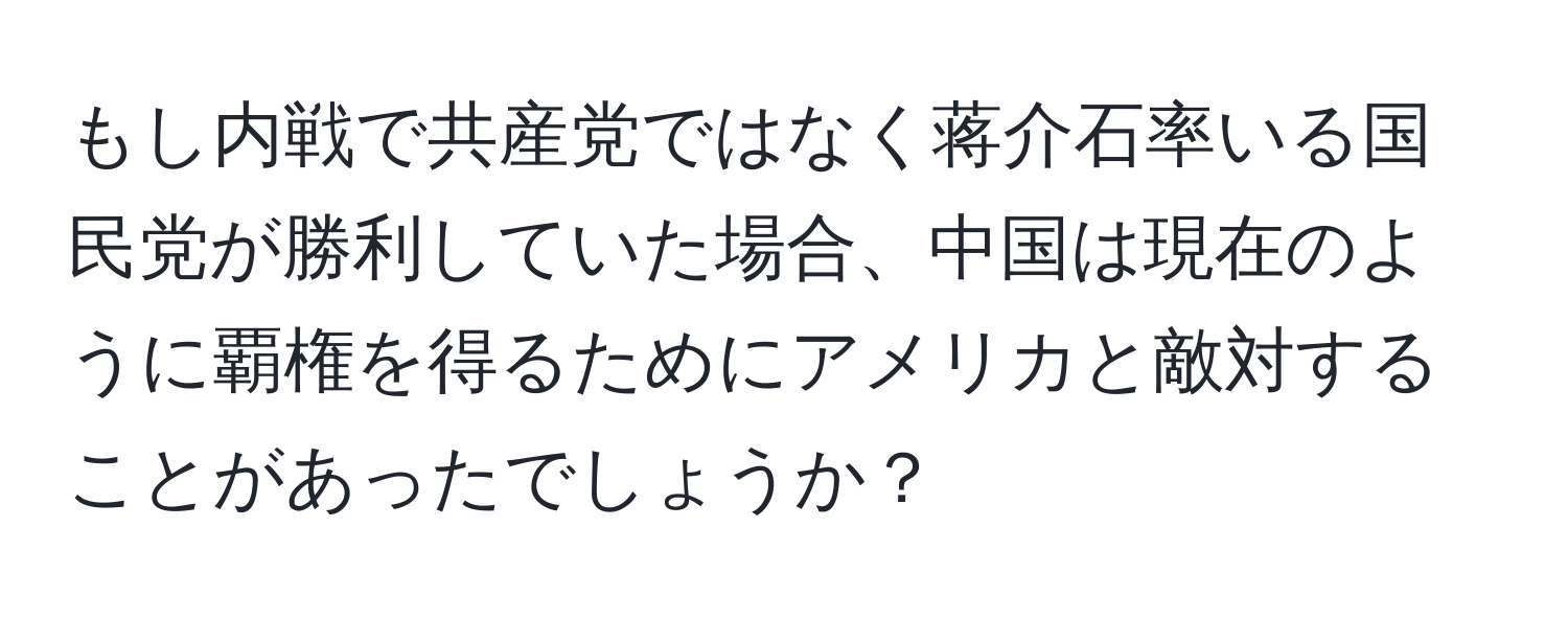 もし内戦で共産党ではなく蒋介石率いる国民党が勝利していた場合、中国は現在のように覇権を得るためにアメリカと敵対することがあったでしょうか？