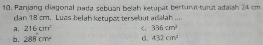 Panjang diagonal pada sebuah belah ketupat berturut-turut adalah 24 cm
dan 18 cm. Luas belah ketupat tersebut adalah ....
a. 216cm^2 C. 336cm^2
b. 288cm^2 d. 432cm^2