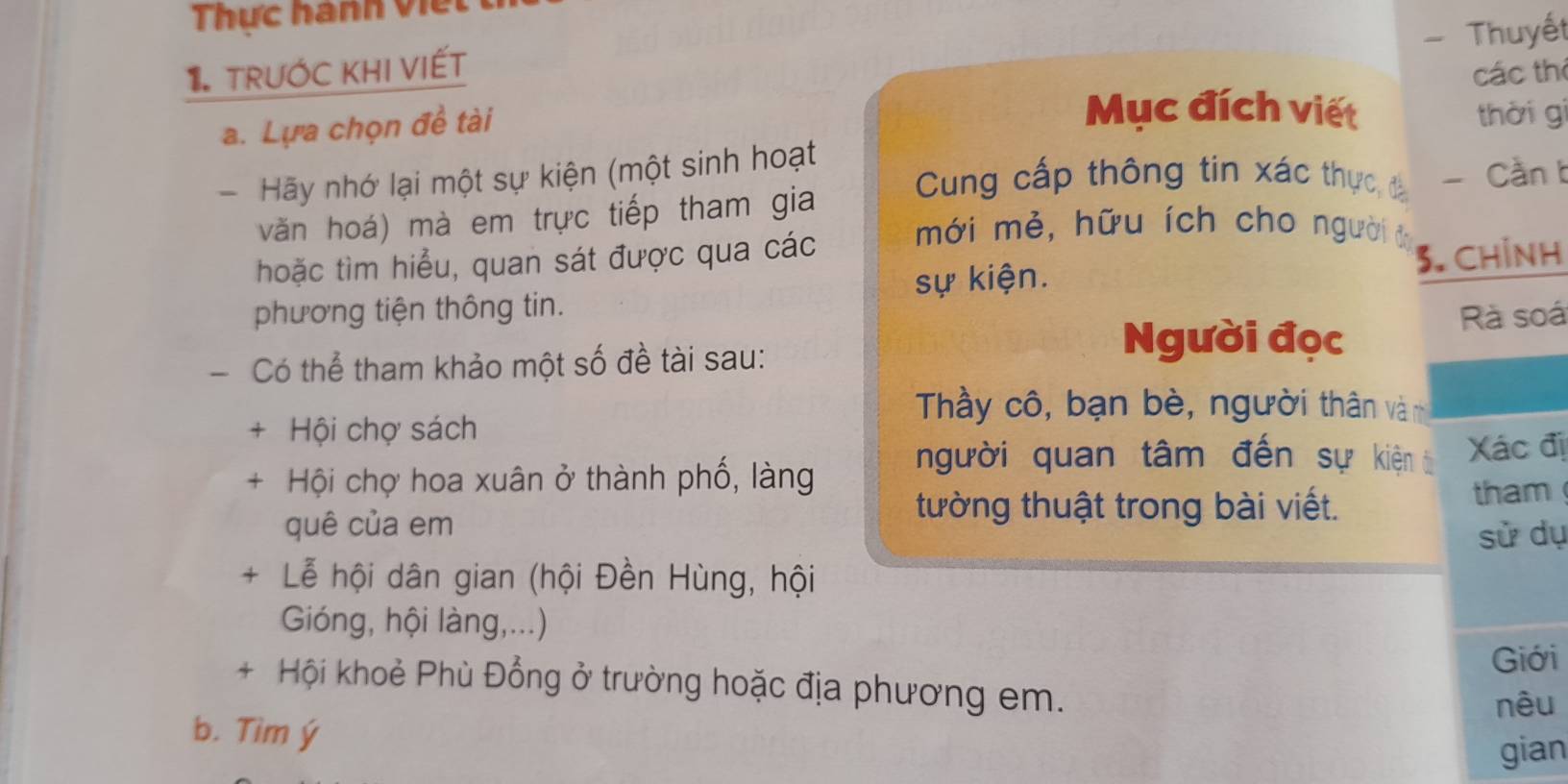 Thực hành viềi 
- Thuyết 
1 TRưỚC KHI VIếT 
các thí 
a. Lựa chọn đề tài 
Mục đích viết thời gi 
- Hãy nhớ lại một sự kiện (một sinh hoạt 
Cung cấp thông tin xác thực đá 
văn hoá) mà em trực tiếp tham gia - Cần t 
mới mẻ, hữu ích cho người ở 
hoặc tìm hiểu, quan sát được qua các 
phương tiện thông tin. sự kiện. 5. CHính 
Rà soá 
Có thể tham khảo một số đề tài sau: 
Người đọc 
Thầy cô, bạn bè, người thân và m 
Hội chợ sách 
người quan tâm đến sự kiện ở 
+ Hội chợ hoa xuân ở thành phố, làng Xác đị 
tường thuật trong bài viết. tham 
quê của em sử dụ 
+ Lễ hội dân gian (hội Đền Hùng, hội 
Gióng, hội làng,...) 
Giới 
+ Hội khoẻ Phù Đổng ở trường hoặc địa phương em. 
b. Tìm ý nêu 
gian