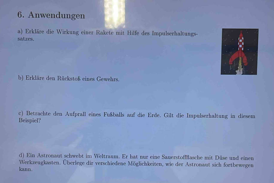 Anwendungen 
a) Erkläre die Wirkung einer Rakete mit Hilfe des Impulserhaltungs- 
satzes. 
b) Erkläre den Rückstoß eines Gewehrs. 
c) Betrachte den Aufprall eines Fußballs auf die Erde. Gilt die Impulserhaltung in diesem 
Beispiel? 
d) Ein Astronaut schwebt im Weltraum. Er hat nur eine Sauerstoffflasche mit Düse und einen 
Werkzeugkasten. Überlege dir verschiedene Möglichkeiten, wie der Astronaut sich fortbewegen 
kann.